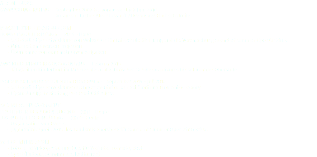 Ausbildung
Gymnasium Grafing — September 2008 bis voraussichtlich Juni 2016
Voraussichtlicher Abschluss mit Allgemeiner Hochschulreife Praktische Erfahrungen
Bonnetsmüller Design — 2014 - Heute
Selbstständige Entwicklung von Webseiten für Fahrschule Kleinjung und die Veranstaltung Sound of Summer OpenAir 2015. Mitarbeit an diversen Projekten
Übernahme von administrativen Aufgaben AWO Kinderhaus Regenbogenland — Februar 2015
Tätigkeit im Kinderhort im Rahmen des obligatorischen Schülerpraktikums für Schüler der Oberstufe P-Seminar JUNIOR Schülerunternehmen — September 2014 - Juli 2015
Selbstständige Entwicklung des Internetauftritts der Schülerfirma Blea-Shirt-Factory
Eigenständige Gestaltung von Produktdesigns Soziales Engagement
Pfadfinder der Adventjugend — 2011 - Heute
Jugendtreff Steinhöring — 2013 - Heute
Organisation von Events
Jugendförderpreis 2015 des Landkreis Ebersberg für Sound of Summer Open Air Festival Meine Interessen
Foto- und Videogestaltung (u.a. für YouTube-Formate, etc.)
Sport (Fußball, Schwimmen, Radfahren)